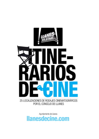 ITINE-
RARIOS
DE CINE       Ll
                an
                  es




25 LOCALIZACIONES DE RODAJES CINEMATOGRÁFICOS
           POR EL CONCEJO DE LLANES


                Ayuntamiento de Llanes

     llanesdecine.com
 