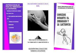 CONSEJOS
DURANTE EL
EMBARAZO Y
LA LACTANCIA
Cómo alimentarse bien en
el embarazo y la lactancia
EDUCADIÓN PARA LA SALUD, CICIO
FORMATIVO EN NUTRICIÓN
VAS A SER MAMÁ, CUIDA DE TI Y DE TU
BEBÉ.
IMPRESCINDIBLES
PARA EL EMBARAZO Y
LA LACTANCIA:
* MINERALES ESENCIALES: HIERRO
(Fe), Calcio (Ca)...
* ¿´QUÉ ALIMENTOS DEBO RESTRIN-
GIR?
* FORMAS DE COCINADO
* EMBARAZO
* LACTANCIA
TÉCNICO SUPERIOR EN
NUTRICIÓN Y DIETÉTITCA
 