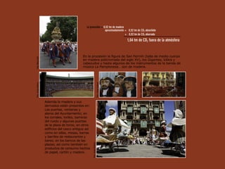 La procesión = 0,52 tm de madera
                                                                  aproximadamente = 0,52 tm de CO2 absorbido
                                                                                   + 0,52 tm de CO2 ahorrado
                                                                                                    1,04 tm de CO2 fuera de la atmósfera


                                                En la procesión la figura de San Fermín (talla de medio cuerpo
Foto: Mikel Goñi




                                                en madera policromada del siglo XV), los Gigantes, kilikis y
                                                cabezudos y hasta algunos de los instrumentos de la banda de
                                                música La Pamplonesa… son de madera.
Foto: Jorge Urdánoz




                                                                              Foto: Jorge Urdánoz




                                                                                                            Foto: Jorge Urdánoz
                      Además la madera y sus
                      derivados están presentes en:
                      Las puertas, ventanas y
                      aleros del Ayuntamiento; en
                      los corrales, toriles, barreras
                      del ruedo y algunas puertas
                      de la plaza de toros; en otros
                      edificios del casco antiguo así
                      como en sillas, mesas, barras
                      y barriles de restaurantes y
                      bares; en los bancos de las
                                                        Foto: Jorge Urdánoz




                      plazas; así como también en
                      productos de consumo hechos
                      de papel, cartón y madera.
 