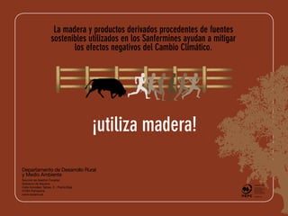La madera y productos derivados procedentes de fuentes
                     sostenibles utilizados en los Sanfermines ayudan a mitigar
                            los efectos negativos del Cambio Climático.




                                         ¡utiliza madera!

Departamento de Desarrollo Rural
y Medio Ambiente
Sección de Gestión Forestal
Gobierno de Navarra                                                                  PEFC ziurtagiria
                                                                                  PEFC ziurtagiria

Calle González Tablas, 9 - Planta Baja                                            Modu iraunkorrean
                                                                                      Modu iraunkorrean
                                                                                  kudeatutako
                                                                                      kudeatutako
31005 Pamplona                                                                    basoetatik eta iturri
                                                                                  kontrolatuetatik eta iturri
                                                                                      basoetatik
                                                                                      kontrolatuetatik
                                                                                  dator produktu hau
www.navarra.es                                                                        dator produktu hau
 
