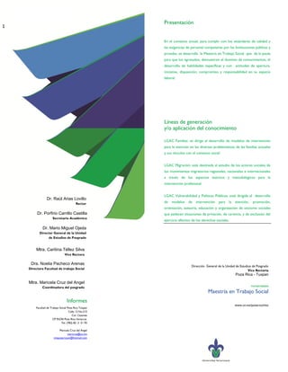 Presentación
1

                                                      En el contexto actual, para cumplir con los estándares de calidad y
                                                      las exigencias de personal competente por las Instituciones públicas y
                                                      privadas, se desarrolla la Maestría en Trabajo Social que da la pauta
                                                      para que los egresados, demuestren el dominio de conocimientos, el
                                                      desarrollo de habilidades específicas y con actitudes de apertura,
                                                      iniciativa, disposición, compromiso y responsabilidad en su espacio
                                                      laboral.




                                                      Líneas de generación
                                                      y/o aplicación del conocimiento

                                                      LGAC Familias: se dirige al desarrollo de modelos de intervención
                                                      para la atención en las diversas problemáticas de las familias actuales
                                                      y sus vínculos con el contexto social.


                                                      LGAC Migración: está destinada al estudio de los actores sociales de
                                                      los movimientos migratorios regionales, nacionales e internacionales
                                                      a través de los aspectos teóricos y metodológicos para la
                                                      intervención profesional.


                                                      LGAC Vulnerabilidad y Políticas Públicas; está dirigida al desarrollo
                Dr. Raúl Arias Lovillo
                                         Rector
                                                      de modelos de intervención para la atención,                promoción,
                                                      orientación, asesoría, educación y organización de sectores sociales
         Dr. Porfirio Carrillo Castilla               que padecen situaciones de privación, de carencia, y de exclusión del
                     Secretario Académico
                                                      ejercicio efectivo de los derechos sociales.

             Dr. Mario Miguel Ojeda
          Director General de la Unidad
                de Estudios de Posgrado


        Mtra. Caritina Téllez Silva
                                Vice Rectora

     Dra. Noelia Pacheco Arenas
                                                                        Dirección General de la Unidad de Estudios de Posgrado
    Directora Facultad de trabajo Social
                                                                                                                Vice Rectoría
                                                                                                      Poza Rica - Tuxpan

    Mtra. Maricela Cruz del Angel
                                                                                                                 Humanidades
             Coordinadora del posgrado
                                                                                   Maestría en Trabajo Social
                                 Informes
                                                                                                      www.uv.mx/pozarica/mts
        Facultad de Trabajo Social Poza Rica Tuxpan
                                    Calle 12 No.215
                                       Col. Cazones
                      CP 93230 Poza Rica Veracruz.
                             Tel. (782) 82 2 51 93

                          Maricela Cruz del Angel
                                 maricruz@uv.mx
                      mtspozaricauv@hotmail.com
 