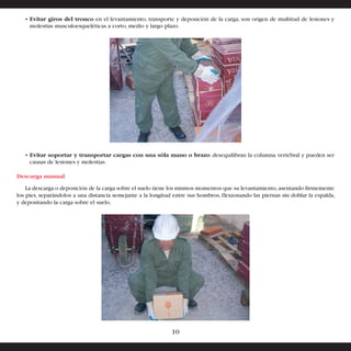 • Evitar giros del tronco en el levantamiento, transporte y deposición de la carga, son origen de multitud de lesiones y 
molestias musculoesqueléticas a corto, medio y largo plazo. 
• Evitar soportar y transportar cargas con una sóla mano o brazo: desequilibran la columna vertebral y pueden ser 
causas de lesiones y molestias. 
Descarga manual 
La descarga o deposición de la carga sobre el suelo tiene los mismos momentos que su levantamiento, asentando firmemente 
los pies, separándolos a una distancia semejante a la longitud entre sus hombros, flexionando las piernas sin doblar la espalda, 
y depositando la carga sobre el suelo. 
10 
 