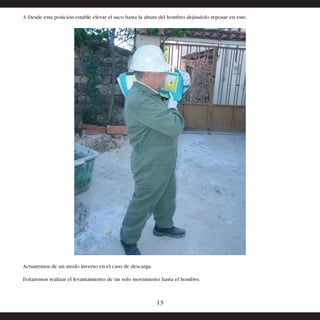 3. Desde esta posición estable elevar el saco hasta la altura del hombro dejándolo reposar en este. 
Actuaremos de un modo inverso en el caso de descarga. 
Evitaremos realizar el levantamiento de un solo movimiento hasta el hombro. 
13 
 