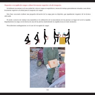 Deposito o recogida de cargas a altura levemente superior a la de trasporte. 
Es habitual encontrase en la necesidad de colocar cargas en superficies y mesas de trabajo, generalmente situadas a una altura 
levemente superior a la ideal para el trasporte de cargas. 
Esto hace necesario realizar una pequeña elevación de la carga para su depósito, que igualmente requiere de la técnica 
adecuada. 
El modo correcto de realizar esta maniobra es la utilización de la musculatura de las piernas en lugar de la de la espalda. 
Impulsaremos la carga con la fuerza de una de las pierna manteniendo la espalda recta en todo momento. 
Procederemos análogamente en el caso de recogida de cargas. 
14 
 