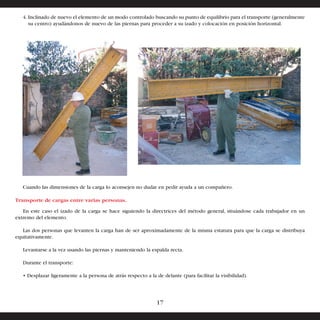 4. Inclinado de nuevo el elemento de un modo controlado buscando su punto de equilibrio para el transporte (generalmente 
su centro) ayudándonos de nuevo de las piernas para proceder a su izado y colocación en posición horizontal. 
Cuando las dimensiones de la carga lo aconsejen no dudar en pedir ayuda a un compañero. 
Transporte de cargas entre varias personas. 
En este caso el izado de la carga se hace siguiendo la directrices del método general, situándose cada trabajador en un 
extremo del elemento. 
Las dos personas que levanten la carga han de ser aproximadamente de la misma estatura para que la carga se distribuya 
equitativamente. 
Levantarse a la vez usando las piernas y manteniendo la espalda recta. 
Durante el transporte: 
• Desplazar ligeramente a la persona de atrás respecto a la de delante (para facilitar la visibilidad). 
17 
 