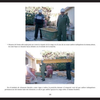 • Situarse de forma adecuada para un correcto reparto de la carga: en el caso de no tener ambos trabajadores la misma altura, 
los más bajos se situarán hacia delante en el sentido de la marcha. 
En el traslado de elemento lineales, como vigas o tubos, la posición durante el trasporte será tal que ambos trabajadores 
permanezcan del mismo lado del elemento, es decir que ambos apoyen la carga sobre el mismo hombro. 
18 
 