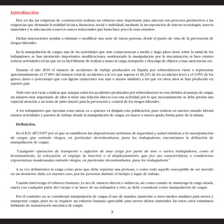 Introducción 
Hoy en día, las empresas de construcción realizan un esfuerzo muy importante para adecuar sus procesos productivos a las 
exigencias que demanda la realidad técnica, financiera, social e individual, mediante la incorporación de nuevas tecnologías, nuevos 
materiales y la adecuación a nuevos cauces relacionales que hasta hace poco le eran extraños. 
Dichas innovaciones ayudan a eliminar o modificar una serie de tareas penosas, desde el punto de vista de la prevención de 
riesgos laborales. 
En la manipulación de cargas, una de las actividades que más consecuencias a medio y largo plazo tiene sobre la salud de los 
trabajadores, se han producido importantes modificaciones, sustituyendo la manipulación por la mecanización, si bien existen 
todavía actividades en las que no es fácil librarse de realizar a mano la carga, transporte y descarga de objetos, cosas, mercancías, etc. 
Durante el año 2010 el número de accidentes de trabajo producidos en España por sobreesfuerzos viene a representar 
aproximadamente el 37,89% del número total de accidentes, a la vez que supone el 38,22% de los accidentes leves y el 3,95% de los 
graves, datos o porcentajes que con ligeras variaciones son más o menos similares a los que en otros años se han producido en 
nuestro país. 
Todo esto nos viene a indicar, que, aunque todos los accidentes producidos por sobreesfuerzos no son debidos al manejo de cargas, 
un número muy importante de ellos sí tiene una relación directa con esta actividad, por lo que necesariamente se debe prestar una 
especial atención a un tema de tanto interés para la prevención y control de los riesgos laborales. 
A los trabajadores que ejecutan estas tareas, es a quienes va dirigida esta publicación, pues todavía en nuestro mundo laboral 
existen actividades y puestos de trabajo donde la manipulación de cargas, en mayor o menor grado, forma parte de la misma. 
Definición. 
En el R.D. 487/1997 por el que se establecen las disposiciones mínimas de seguridad y salud relativas a la manipulación 
de cargas que entrañe riesgos, en particular dorsolumbares, para los trabajadores, encontramos la definición de 
manipulación de cargas: 
“Cualquier operación de transporte o sujeción de una carga por parte de uno o varios trabajadores, como el 
levantamiento, la colocación, el empuje, la tracción o el desplazamiento, que por sus características o condiciones 
ergonómicas inadecuadas entrañe riesgos, en particular dorsolumbares, para los trabajadores.” 
A su vez definiremos la carga como peso que debe soportar una persona, o como todo aquello susceptible de ser movido 
en un momento dado, en nuestro caso, por las personas durante el tiempo y lugar de trabajo. 
Cuando intervenga el esfuerzo humano, ya sea de manera directa o indirecta, así como cuando se mantenga la carga alzada, 
sujeta con cualquier parte del cuerpo o se lance de un trabajador a otro, se debe considerar como manipulación de cargas. 
Por el contrario, no se considerará manipulación de cargas el uso de mandos, manivelas u otros medios similares para mover y 
transportar cargas, pues no se requiere un esfuerzo humano apreciable para mover dichos materiales. En estos casos estaríamos 
hablando de manutención mecánica de cargas. 
3 
 