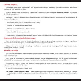 Orden y limpieza 
El orden y la limpieza son fundamentales para la prevención de riesgos laborales y aparecen normalmente como causas 
significativas en la aparición accidente. 
El orden y la limpieza son un objetivo que corresponde al responsable empresarial, pero es imprescindible la colaboración 
de todos los trabajadores. 
Los puntos a tener en cuenta en cuanto a orden y limpieza en el puesto de trabajo o actividad laboral de manipulación de 
cargas son los siguientes: 
• Retirar toda clase de objetos que puedan obstruir el paso. 
• Delimitar los pasillos mediante señalización. 
• Delimitar las zonas destinadas a almacenamiento. 
• Evitar el tendido de cables por el suelo. 
• Evitar los pisos resbaladizos por derrames de líquidos, grasas, virutas, serrín, así como las superficies excesivamente pulidas. 
Ergonomía de la manipulación de cargas 
Tanto los sobreesfuerzos como las posturas forzadas son riesgos que generan fatiga y estrés a corto plazo y problemas 
osteomusculares a medio/largo plazo, localizados habitualmente en la región dorsolumbar. 
Debemos conocer los modos de actuación, que confluyan en una metodología de manipulación de cargas lo menos dañina 
posible para la seguridad y la salud. 
Método de trabajo 
Para reducir o eliminar los riesgos derivados de la manipulación de cargas, lo más efectivo es evitar la manipulación de cargas 
como actividad laboral. 
Pero, cuando no se pueda evitar la manipulación de cargas, se debe proceder a tomar una serie de medidas, tendentes a la 
reducción de las consecuencias de los riesgos hasta los niveles más bajos, técnica y razonablemente posibles. 
Estas medidas tendentes a hacer más llevadera la manipulación de cargas, pretenden que sea menos peligrosa para la 
seguridad y la salud de los trabajadores. 
De acuerdo con esto los pasos a seguir serán: 
• Actuación sobre el origen del riesgo, a base de disponer y utilizar ayudas o medios mecánicos, que pueden llegar a eliminar 
o reducir en gran medida la manipulación de cargas. (carretillas manuales y elevadoras, cintas transportadoras, polipastos, grúas, 
etc.). 
4 
 