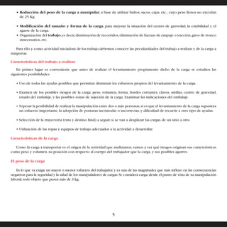 • Reducción del peso de la carga a manipular, a base de utilizar bultos, sacos, cajas, etc., cuyo peso llenos no excedan 
de 25 Kg. 
• Modificación del tamaño y forma de la carga, para mejorar la situación del centro de gravedad, la estabilidad y el 
agarre de la carga. 
• Organización del trabajo, es decir, disminución de recorridos, eliminación de fuerzas de empuje o tracción, giros de tronco 
innecesarios, etc. 
Para ello y como actividad iniciadora de los trabajo debemos conocer las peculiaridades del trabajo a realizar y de la carga a 
trasportar. 
Características del trabajo a realizar 
En primer lugar es conveniente que antes de realizar el levantamiento propiamente dicho de la carga se estudien las 
siguientes posibilidades: 
• Uso de todas las ayudas posibles que permitan disminuir los esfuerzos propios del levantamiento de la carga. 
• Examen de los posibles riesgos de la carga: peso, volumen, forma, bordes cortantes, clavos, astillas, centro de gravedad, 
estado del embalaje, y las posibles zonas de sujeción de la carga. Examinar las indicaciones del embalaje. 
• Sopesar la posibilidad de realizar la manipulación entre dos o más personas, si es que el levantamiento de la carga supusiera 
un esfuerzo importante, la adopción de posturas incómodas o incorrectas, y dificultad de recurrir a otro tipo de ayudas. 
• Selección de la trayectoria (ruta y destino final) a seguir, si se van a desplazar las cargas de un sitio a otro. 
• Utilización de las ropas y equipos de trabajo adecuados a la actividad a desarrollar. 
Características de la carga 
Como la carga a transportar es el origen de la actividad que analizamos, vamos a ver qué riesgos originan sus características 
como peso y volumen, su posición con respecto al cuerpo del trabajador que la carga, y sus posibles agarres. 
El peso de la carga 
Es lo que va exigir un mayor o menor esfuerzo del trabajador, y es una de las magnitudes que más influye en las consecuencias 
negativas para la seguridad y la salud de los manipuladores de cargas. Se considera carga, desde el punto de vista de su manipulación 
laboral, todo objeto que pesen más de 3 kg. 
5 
 
