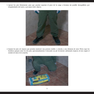 1. Apoyar los pies firmemente, para que puedan soportar el peso de la carga a levantar, sin posible desequilibrio por 
irregularidades del suelo, o por pisar sobre objetos. 
2. Separar los pies, de manera que permita mantener una postura estable y cómoda, a una distancia de unos 50cm. (que los 
hombros quepan entre los dos pies, aproximadamente). Colocando un pie levemente adelantado respecto al otro según el 
sentido de inicio de la marcha. 
7 
 
