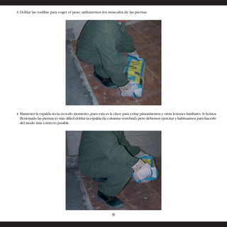 3. Doblar las rodillas para coger el peso, utilizaremos los músculos de las piernas. 
4. Mantener la espalda recta en todo momento, pues esta es la clave para evitar pinzamientos y otras lesiones lumbares. Si hemos 
flexionado las piernas es más difícil doblar la espalda (la columna vertebral), pero debemos ejercitar y habituarnos para hacerlo 
del modo más correcto posible. 
8 
 