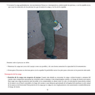 5. Levantar la carga gradualmente, sin movimientos bruscos o intempestivos, enderezando las piernas, y con la espalda recta; 
que sean los músculos de las piernas los que levanten la carga, y no los de la espalda. 
Durante todo el proceso se debe: 
• Mantener la carga tan cerca del cuerpo como sea posible, y de esta forma aumentar la capacidad de levantamiento. 
• Evitar giros: Procurar no efectuar giros con la espalda. Es preferible mover los pies para colocarse en la posición adecuada. 
Transporte de la carga 
• Posición de la carga con respecto al cuerpo. Cuanto más alejada se encuentre la carga a retirar, levantar o arrastrar del 
cuerpo, más compresión ejercitarán las vértebras sobre sí mismas y más desprotegidas estarán, y el riesgo de lesión será mayor. 
Para coger una carga la posición más favorable es la comprendida, en altura, entre el codo y la articulación mano-dedos (mitad 
de la mano) con el brazo extendido a lo largo del cuerpo, a una distancia aproximada de la longitud del antebrazo (codo–mitad 
de la mano), en la horizontal. Toda posición de la carga que se salga de este emplazamiento está aumentando considerablemente 
el riesgo de lesión. 
9 
 