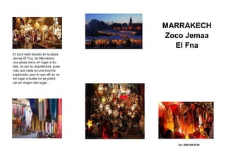 MARRAKECH
                                     Zoco Jemaa
Título del panel posterior




                                       El Fna
El zoco está situado en la plaza
Jemaa El Fna, de Marrakech,
una plaza única sin lugar a du-
das, no por su arquitectura, pues
más que nada es una enorme
explanada, pero lo que allí se ve,
sin lugar a dudas no se podrá
ver en ningún otro lugar .




                                        Tel.: (555) 555 55 55
 