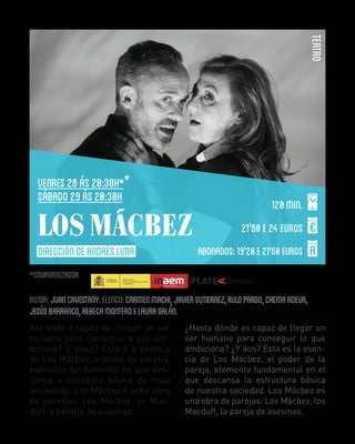 TEATRO

VENRES 28 ás 20:30h *
SÁBADO 29 ÁS 20:30H

LOS MÁCBEZ
DIRECCIÓN de ANDRÉS LIMA

120 min.
21'60 E 24 EUROS
ABONADOS: 19'20 E 21'60 EUROS

COORGANIZADOR

AUTOR: JUAN CAVESTANY. ELENCO: CARMEN MACHI, JAVIER GUTIERREZ, RULO PARDO, CHEMA ADEVA,
JESÚS BARRANCO, REBECA MONTERO E LAURA GALÁN.
Ata onde é capaz de chegar un ser
humano para conseguir o que ambiciona? E dous? Esta é a esencia
de Los Mácbez, o poder da parella,
elemento fundamental no que descansa a estrutura básica da nosa
sociedade. Los Mácbez é unha obra
de parellas: Los Mácbez, os Macduff, a parella de asasinos.

¿Hasta dónde es capaz de llegar un
ser humano para conseguir lo que
ambiciona? ¿Y dos? Esta es la esencia de Los Mácbez, el poder de la
pareja, elemento fundamental en el
que descansa la estructura básica
de nuestra sociedad. Los Mácbez es
una obra de parejas: Los Mácbez, los
Macduff, la pareja de asesinos.

 