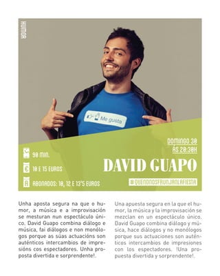 HUMOR
90 MIN.
10 E 15 EUROS

DOMINGO 30
ás 20:30H

DAVID GUAPO

ABONADOS: 10, 12 E 13'5 EUROS
Unha aposta segura na que o humor, a música e a improvisación
se mesturan nun espectáculo único. David Guapo combina diálogo e
música, fai diálogos e non monólogos porque as súas actuacións son
auténticos intercambios de impresións cos espectadores. Unha proposta divertida e sorprendente!.

#QUENONOSFRUNJANLAFIESTA
Una apuesta segura en la que el humor, la música y la improvisación se
mezclan en un espectáculo único.
David Guapo combina diálogo y música, hace diálogos y no monólogos
porque sus actuaciones son auténticos intercambios de impresiones
con los espectadores. !Una propuesta divertida y sorprendente!.

 