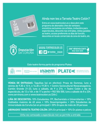 Aínda non tes a Tarxeta Teatro Colón?
Entra en www.teatrocolon.es e descubre este
programa de abonados cheo de vantaxes:
encontros exclusivos cos artistas, invitacións para
espectáculos, desconto nas entradas, visitas guiadas
ao teatro, acceso preferente os días de función,
descontos en locais comerciais da zona do teatro, etc.

Este teatro forma parte do programa Platea

VENDA DE ENTRADAS: Taquillas (só en efectivo): Praza de Ourense, luns a
venres de 9.30 a 13 h. e 16.30 a 19.30 h. • Centro Sociocultural Novacaixagalicia,
Cantón Grande 21-23, luns a sábado, de 9 a 21h. • Teatro Colón o día do
espectáculo, de 12 a 14h. e de 17 a peche • 902 504 500, luns a sábado de 8 a 22h.
www.servinova.com e www.teatrocolon.es (24h.)
LIÑA DE DESCONTOS: 10% Estudantes: FP, Bacharelato e Universitarios • 10%
Xubilados maiores de 65 anos • 10% Desempregados • 20% Estudantes da
Universidade da Coruña (só en principal) • 20% Grupos de máis de 20 persoas
ABONADOS TARXETA TEATRO COLÓN: 20% En principal • 10% En platea e palcos
Unha vez comezado o espectáculo non se permite a entrada

 