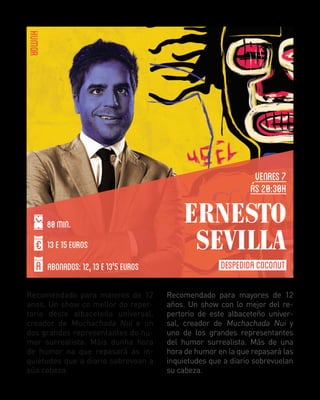 HUMOR
VENRES 7
Ás 20:30H
80 MIN.
13 E 15 EUROS
ABONADOS: 12, 13 E 13'5 EUROS
Recomendado para maiores de 12
anos. Un show co mellor do repertorio deste albaceteño universal,
creador de Muchachada Nui e un
dos grandes representantes do humor surrealista. Máis dunha hora
de humor na que repasará as inquietudes que a diario sobrevoan a
súa cabeza.

ERNESTO
SEVILLA
DESPEDIDA COCONUT
Recomendado para mayores de 12
años. Un show con lo mejor del repertorio de este albaceteño universal, creador de Muchachada Nui y
uno de los grandes representantes
del humor surrealista. Más de una
hora de humor en la que repasará las
inquietudes que a diario sobrevuelan
su cabeza.

 