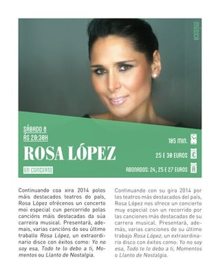 MÚSICA

SÁBADO 8
ás 20:30H

ROSA LÓPEZ
EN CONCERTO
Continuando coa xira 2014 polos
máis destacados teatros do país,
Rosa López ofrécenos un concerto
moi especial cun percorrido polas
cancións máis destacadas da súa
carreira musical. Presentará, ademais, varias cancións do seu último
traballo Rosa López, un extraordinario disco con éxitos como: Yo no
soy esa, Todo te lo debo a ti, Momentos ou Llanto de Nostalgia.

105 min.
25 E 30 EUROS
ABONADOS: 24, 25 E 27 EUROS

Continuando con su gira 2014 por
los teatros más destacados del país,
Rosa López nos ofrece un concierto
muy especial con un recorrido por
las canciones más destacadas de su
carrera musical. Presentará, además, varias canciones de su último
trabajo Rosa López, un extraordinario disco con éxitos como: Yo no soy
esa, Todo te lo debo a ti, Momentos
o Llanto de Nostalgia.

 