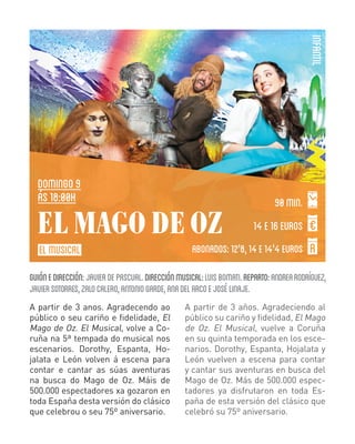 INFANTIL

DOMINGO 9
ás 18:00H

EL MAGO DE OZ
EL MUSICAL

90 min.
14 E 16 EUROS

ABONADOS: 12'8, 14 E 14'4 EUROS

GUIÓN E DIRECCIÓN: JAVIER DE PASCUAL. DIRECCIÓN MUSICAL: LUIS BOMATI. REPARTO: ANDREA RODRÍGUEZ,
JAVIER SOTORRES, ZALO CALERO, ANTONIO GARDE, ANA DEL ARCO E JOSÉ LINAJE.
A partir de 3 anos. Agradecendo ao
público o seu cariño e fidelidade, El
Mago de Oz. El Musical, volve a Coruña na 5ª tempada do musical nos
escenarios. Dorothy, Espanta, Hojalata e León volven á escena para
contar e cantar as súas aventuras
na busca do Mago de Oz. Máis de
500.000 espectadores xa gozaron en
toda España desta versión do clásico
que celebrou o seu 75º aniversario.

A partir de 3 años. Agradeciendo al
público su cariño y fidelidad, El Mago
de Oz. El Musical, vuelve a Coruña
en su quinta temporada en los escenarios. Dorothy, Espanta, Hojalata y
León vuelven a escena para contar
y cantar sus aventuras en busca del
Mago de Oz. Más de 500.000 espectadores ya disfrutaron en toda España de esta versión del clásico que
celebró su 75º aniversario.

 