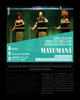 MUSICAL
VENRES 14 ÁS 20:30H
SÁBADO 15 ÁS 19:00H E 22:00H
DOMINGO 16 ÁS 17:00H E 19:30H
90 min.
23, 28, 33 E 38 EUROS
ABONADOS: 18'4, 25'2,
29'7 E 34'2 EUROS

MAYUMANÁ
PRESENTA RACCONTO.
COA COLABORACIÓN DE ANDREU BUENAFUENTE

Os descontos habituais do teatro para este espectáculo só se aplican ao último pase
(domingo 16 ás 19.30 horas)
Racconto é un espectáculo único e
excepcional que reúne o mellor de
Mayumaná e que conmemora 15
anos de creación e de éxitos a escala
internacional. 7.000.000 de persoas
en todo o mundo e 1.000.000 en
España gozaron da enerxía deste
grupo que é un referente escénico a
nivel mundial.

Racconto es un espectáculo único
y excepcional que reúne lo mejor
de Mayumaná y que conmemora 15
años de creación y de éxitos a escala
internacional. 7.000.000 de personas
en todo el mundo y 1.000.000 en España disfrutaron de la energía de este
grupo que es un referente escénico a
nivel mundial.

 