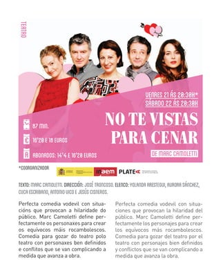 TEATRO
VENRES 21 ÁS 20:30H
SÁBADO 22 ÁS 20:30H
87 MIN.
16'20 E 18 EUROS

NO TE VISTAS
PARA CENAR

ABONADOS: 14'4 E 16'20 EUROS

DE MARC CAMOLETTI

COORGANIZADOR

TEXTO: MARC CAMOLETTI. DIRECCIÓN: JOSÉ TRONCOSO. ELENCO: YOLANDA ARESTEGUI, AURORA SÁNCHEZ,
CUCA ESCRIBANO, ANTONIO VICO E JESÚS CISNEROS.
Perfecta comedia vodevil con situacións que provocan a hilaridade do
público. Marc Camoletti define perfectamente os personaxes para crear
os equívocos máis rocambolescos.
Comedia para gozar do teatro polo
teatro con personaxes ben definidos
e conflitos que se van complicando a
medida que avanza a obra.

Perfecta comedia vodevil con situaciones que provocan la hilaridad del
público. Marc Camoletti define perfectamente los personajes para crear
los equívocos más rocambolescos.
Comedia para gozar del teatro por el
teatro con personajes bien definidos
y conflictos que se van complicando a
medida que avanza la obra.

 