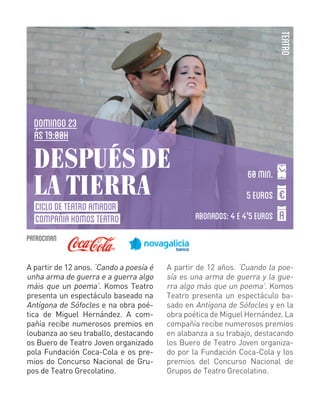 TEATRO

DOMINGO 23
ás 19:00H

DESPUÉS DE
LA TIERRA
CICLO DE TEATRO AMADOR
COMPAÑÍA KOMOS TEATRO

60 min.
5 EUROS
ABONADOS: 4 E 4'5 EUROS

PATROCINaN
A partir de 12 anos. ‘Cando a poesía é
unha arma de guerra e a guerra algo
máis que un poema’. Komos Teatro
presenta un espectáculo baseado na
Antígona de Sófocles e na obra poética de Miguel Hernández. A compañía recibe numerosos premios en
loubanza ao seu traballo, destacando
os Buero de Teatro Joven organizado
pola Fundación Coca-Cola e os premios do Concurso Nacional de Grupos de Teatro Grecolatino.

A partir de 12 años. ‘Cuando la poesía es una arma de guerra y la guerra algo más que un poema’. Komos
Teatro presenta un espectáculo basado en Antígona de Sófocles y en la
obra poética de Miguel Hernández. La
compañía recibe numerosos premios
en alabanza a su trabajo, destacando
los Buero de Teatro Joven organizado por la Fundación Coca-Cola y los
premios del Concurso Nacional de
Grupos de Teatro Grecolatino.

 