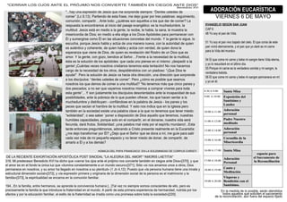 3áááhay,una,expresión,de,Vesús,que,me,sorprende,siempreC,“Íenles,ustedes,de,
comer”,b»c,!?YRAá,Bartiendo,de,esta,frase?,me,dejo,guiar,por,tres,palabrasC,seguimiento?,
comunión?,compartirááááHnte,todoC,¿quiénes,son,aquellos,a,los,que,dar,de,comer`,»a,
respuesta,la,encontramos,al,inicio,del,pasaje,evangélicoC,es,la,muchedumbre?,la,
multitudá,Vesús,está,en,medio,a,la,gente?,la,recibe?,le,habla?,la,sana?,le,muestra,la,
misericordia,de,ÍiosN,en,medio,a,ella,elige,a,los,Íoce,Hpóstoles,para,permanecer,con,
Él,y,sumergirse,como,Él,en,las,situaciones,concretas,del,mundoá,Y,la,gente,lo,sigue?,lo,
escucha?,porque,Vesús,habla,y,actúa,de,una,manera,nueva?,con,la,autoridad,de,quien,
es,auténtico,y,coherente?,de,quien,habla,y,actúa,con,verdad?,de,quien,dona,la,
esperanza,que,viene,de,Íios?,de,quien,es,revelación,del,[ostro,de,un,Íios,que,es,
amorá,Y,la,gente?,con,gozo?,bendice,al,7eñorááááTrente,a,la,necesidad,de,la,multitud?,
ésta,es,la,solución,de,los,apóstolesC,que,cada,uno,piense,en,sí,mismoC,¡despedir,a,la,
gente1,¡Muántas,veces,nosotros,cristianos,tenemos,esta,tentación1,Óo,nos,hacemos,
cargo,de,la,necesidad,de,los,otros?,despidiéndolos,con,un,piadosoC,“¡«ue,Íios,te,
ayude1”á,Bero,la,solución,de,Vesús,va,hacia,otra,dirección?,una,dirección,que,sorprende,
a,los,discípulosC,“denles,ustedes,de,comer”á,Bero,¿cómo,es,posible,que,seamos,
nosotros,los,que,demos,de,comer,a,una,multitud`,“Óo,tenemos,más,que,cinco,panes,y,
dos,pescadosN,a,no,ser,que,vayamos,nosotros,mismos,a,comprar,víveres,para,toda,
esta,gente”ááááY,son,justamente,los,discípulos,desorientados,ante,la,incapacidad,de,sus,
posibilidades?,ante,la,pobreza,de,lo,que,pueden,ofrecer?,los,que,hacen,sentar,a,la,
muchedumbre,y,distribuyen,v,confiándose,en,la,palabra,de,Vesús,v,los,panes,y,los,
peces,que,sacian,el,hambre,de,la,multitudá,Y,esto,nos,indica,que,en,la,8glesia,pero,
también,en,la,sociedad,existe,una,palabra,clave,a,la,que,no,tenemos,que,tener,miedoC,
“solidaridad”?,o,sea,saber,`poner,a,disposición,de,Íios,aquello,que,tenemos?,nuestras,
humildes,capacidades?,porque,solo,en,el,compartir?,en,el,donarse?,nuestra,vida,será,
fecunda?,dará,frutosá,7olidaridadC,¡una,palabra,mal,vista,por,el,espíritu,mundano1áááUsta,
tarde,entonces,preguntémonos?,adorando,a,Mristo,presente,realmente,en,la,UucaristíaC,
¿me,dejo,transformar,por,Él`,¿Íejo,que,el,7eñor,que,se,dona,a,mí?,me,guíe,para,salir,
cada,vez,más,de,mi,pequeño,espacio,y,no,tener,miedo,de,donar?,de,compartir?,de,
amarlo,a,Él,y,a,los,demás`
4GX8»ÍH,ÍU»,BHBH,T[HÓM87MG,,UÓ,»H,7G»UXÓ8ÍHÍ,ÍU,MG[B]7,M4[8708
EVANGELIO SEGÚN SAN JUAN
MHB,F
S¡,Yo,soy,el,pan,de,2idaá
ñY,Yo,soy,el,pan,vivo,bajado,del,cieloá,Ul,que,coma,de,este,
pan,vivirá,eternamente?,y,el,pan,que,yo,daré,es,mi,carne,
para,la,2ida,del,mundo»
ñS,Ul,que,come,mi,carne,y,bebe,mi,sangre,tiene,2ida,eterna?,
y,yo,lo,resucitaré,en,el,último,díaá
ññ,Borque,mi,carne,es,la,verdadera,comida,y,mi,sangre?,la,
verdadera,bebidaá,
ñF,Ul,que,come,mi,carne,y,bebe,mi,sangre,permanece,en,mí,
y,yo,en,élá
ADORACIÓN EUCARÍSTICA
28U[ÓU7,F,ÍU,XHYG
ÍU,»H,[UM8UÓ0U,UX4G[0HM8ÓÓ,HBG70Ó»8MH,BG70,78ÓGÍH»,3»H,H»U6[íH,ÍU»,HXG[3,3HXG[87,»HU0808H3
RYFá,Xi,predecesor,Oenedicto,X28,ha,dicho,que,«cerrar,los,ojos,ante,el,prójimo,nos,convierte,también,en,ciegos,ante,Íios»[RíÉ]?,y,que,
el,amor,es,en,el,fondo,la,única,luz,que,«ilumina,constantemente,a,un,mundo,oscuro»[RíY]á,7ólo,«si,nos,amamos,unos,a,otros?,Íios,
permanece,en,nosotros?,y,su,amor,ha,llegado,en,nosotros,a,su,plenitud»,bY,Vn,S?YzAá,Buesto,que,«la,persona,humana,tiene,una,innata,y,
estructural,dimensión,social»[Ríz]?,y,«la,expresión,primera,y,originaria,de,la,dimensión,social,de,la,persona,es,el,matrimonio,y,la,
familia»[RíR]?,la,espiritualidad,se,encarna,en,la,comunión,familiará,
Y!SáááUn,la,familia?,entre,hermanos?,se,aprende,la,convivencia,humana,[ááá]0al,vez,no,siempre,somos,conscientes,de,ello?,pero,es,
precisamente,la,familia,la,que,introduce,la,fraternidad,en,el,mundoá,H,partir,de,esta,primera,experiencia,de,hermandad?,nutrida,por,los,
afectos,y,por,la,educación,familiar?,el,estilo,de,la,fraternidad,se,irradia,como,una,promesa,sobre,toda,la,sociedad»[zzÉ]á
3MU[[H[,»G7,GVG7,HÓ0U,U»,B[ÓV8XG,ÓG7,MGÓ28U[0U,0HXO8ÉÓ,UÓ,M8U6G7,HÓ0U,Í8G73
Oenedicto,X28
Un,la,medida,de,lo,posible?,serán,atendidos,
todos,aquellos,que,soliciten,el,sacramento,
de,la,reconciliación?,aún,fuera,del,espacio,fijado
 