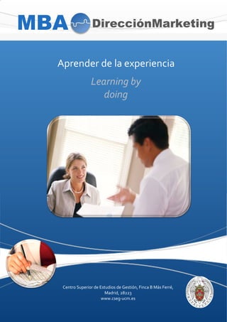 MBA                   DirecciónMarketing


      Aprender'de'la'experiencia'
                      Learning(by(
                         doing(




       Centro'Superior'de'Estudios'de'Gestión,'Finca'B'Más'Ferré,''
                            Madrid,'28223'
                           www.csegBucm.es'
  '
 
