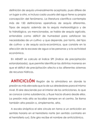 definición de sequía universalmente aceptada, pues difiere de
un lugar a otro, e incluso cada usuario del agua tiene su propia
concepción del fenómeno. La literatura científica contempla
más de 150 definiciones operativas de sequía diferentes.
Tipos de sequía: además de la  sequía meteorológica  y de
la hidrológica, ya mencionadas, se habla de sequía agrícola,
entendida como déficit de humedad para satisfacer las
necesidades de un cultivo -y que depende, por tanto, del tipo
de cultivo- y de  sequía socio-económica, que consiste en la
afección de la escasez de agua a las personas y a la actividad
económica.
En AEMET se calcula el índice SPI (índice de precipitación
estandarizado), que permite identificar las distintas maneras en
que el déficit de precipitación afecta a los diferentes sistemas
de recursos hídricos.
ANTICICLÓN Región de la atmósfera en donde la
presión es más elevada que la de sus alrededores para el mismo
nivel. El aire desciende por el interior de los anticiclones, lo que
se conoce como subsidencia, y fluye hacia afuera desde ellos.
La presión más alta se localiza siempre en el centro. Se llama
también alta presión o, simplemente, alta.
A escala sinóptica el aire circula en torno a un anticiclón en
sentido horario en el hemisferio norte (en sentido contrario en
el hemisferio sur). Este giro recibe el nombre de anticiclónico.
 