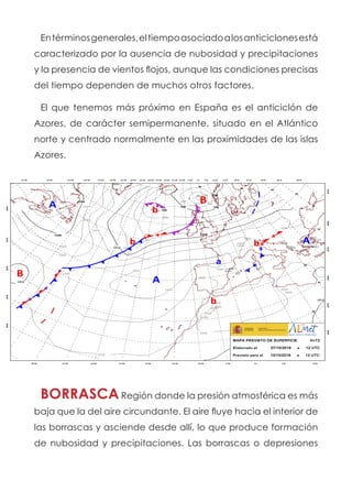 Entérminosgenerales,eltiempoasociadoalosanticiclonesestá
caracterizado por la ausencia de nubosidad y precipitaciones
y la presencia de vientos flojos, aunque las condiciones precisas
del tiempo dependen de muchos otros factores.
El que tenemos más próximo en España es el anticiclón de
Azores, de carácter semipermanente, situado en el Atlántico
norte y centrado normalmente en las proximidades de las islas
Azores.
BORRASCA Región donde la presión atmosférica es más
baja que la del aire circundante. El aire fluye hacia el interior de
las borrascas y asciende desde allí, lo que produce formación
de nubosidad y precipitaciones. Las borrascas o depresiones
 