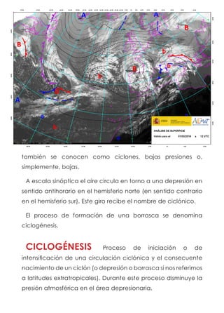 también se conocen como ciclones, bajas presiones o,
simplemente, bajas.
A escala sinóptica el aire circula en torno a una depresión en
sentido antihorario en el hemisferio norte (en sentido contrario
en el hemisferio sur). Este giro recibe el nombre de ciclónico.
El proceso de formación de una borrasca se denomina
ciclogénesis.
CICLOGÉNESIS Proceso de iniciación o de
intensificación de una circulación ciclónica y el consecuente
nacimiento de un ciclón (o depresión o borrasca si nos referimos
a latitudes extratropicales). Durante este proceso disminuye la
presión atmosférica en el área depresionaria.
 
