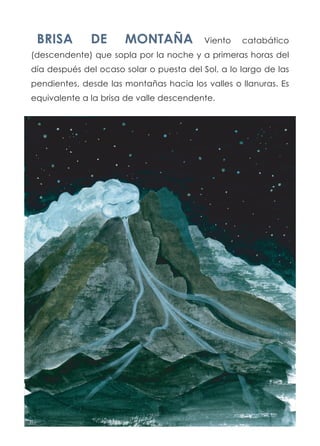 BRISA DE MONTAÑA Viento catabático
(descendente) que sopla por la noche y a primeras horas del
día después del ocaso solar o puesta del Sol, a lo largo de las
pendientes, desde las montañas hacia los valles o llanuras. Es
equivalente a la brisa de valle descendente.
 