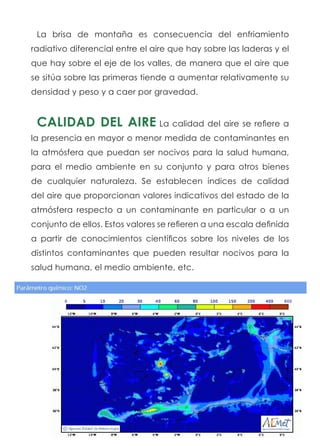 La brisa de montaña es consecuencia del enfriamiento
radiativo diferencial entre el aire que hay sobre las laderas y el
que hay sobre el eje de los valles, de manera que el aire que
se sitúa sobre las primeras tiende a aumentar relativamente su
densidad y peso y a caer por gravedad.
CALIDAD DEL AIRE La calidad del aire se refiere a
la presencia en mayor o menor medida de contaminantes en
la atmósfera que puedan ser nocivos para la salud humana,
para el medio ambiente en su conjunto y para otros bienes
de cualquier naturaleza. Se establecen índices de calidad
del aire que proporcionan valores indicativos del estado de la
atmósfera respecto a un contaminante en particular o a un
conjunto de ellos. Estos valores se refieren a una escala definida
a partir de conocimientos científicos sobre los niveles de los
distintos contaminantes que pueden resultar nocivos para la
salud humana, el medio ambiente, etc.
 