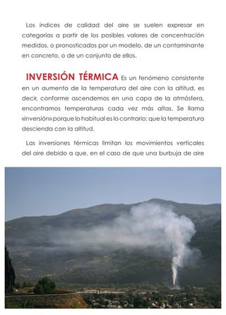 Los índices de calidad del aire se suelen expresar en
categorías a partir de los posibles valores de concentración
medidos, o pronosticados por un modelo, de un contaminante
en concreto, o de un conjunto de ellos.
INVERSIÓN TÉRMICA Es un fenómeno consistente
en un aumento de la temperatura del aire con la altitud, es
decir, conforme ascendemos en una capa de la atmósfera,
encontramos temperaturas cada vez más altas. Se llama
«inversión» porque lo habitual es lo contrario: que la temperatura
descienda con la altitud.
Las inversiones térmicas limitan los movimientos verticales
del aire debido a que, en el caso de que una burbuja de aire
 