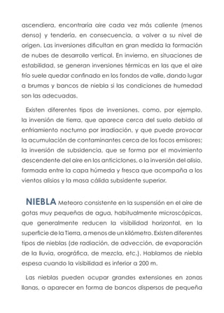 ascendiera, encontraría aire cada vez más caliente (menos
denso) y tendería, en consecuencia, a volver a su nivel de
origen. Las inversiones dificultan en gran medida la formación
de nubes de desarrollo vertical. En invierno, en situaciones de
estabilidad, se generan inversiones térmicas en las que el aire
frío suele quedar confinado en los fondos de valle, dando lugar
a brumas y bancos de niebla si las condiciones de humedad
son las adecuadas.
Existen diferentes tipos de inversiones, como, por ejemplo,
la inversión de tierra, que aparece cerca del suelo debido al
enfriamiento nocturno por irradiación, y que puede provocar
la acumulación de contaminantes cerca de los focos emisores;
la inversión de subsidencia, que se forma por el movimiento
descendente del aire en los anticiclones, o la inversión del alisio,
formada entre la capa húmeda y fresca que acompaña a los
vientos alisios y la masa cálida subsidente superior.
NIEBLA Meteoro consistente en la suspensión en el aire de
gotas muy pequeñas de agua, habitualmente microscópicas,
que generalmente reducen la visibilidad horizontal, en la
superficie de la Tierra, a menos de un kilómetro. Existen diferentes
tipos de nieblas (de radiación, de advección, de evaporación
de la lluvia, orográfica, de mezcla, etc.). Hablamos de niebla
espesa cuando la visibilidad es inferior a 200 m.
Las nieblas pueden ocupar grandes extensiones en zonas
llanas, o aparecer en forma de bancos dispersos de pequeña
 