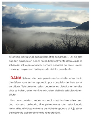 extensión (hasta unos pocos kilómetros cuadrados). Las nieblas
pueden disiparse en pocas horas, habitualmente después de la
salida del sol, o permanecer durante períodos de hasta un día
o más, en cuyo caso hablamos de nieblas persistentes.
DANA Sistema de baja presión en los niveles altos de la
atmósfera, que se ha separado por completo del flujo zonal
en altura. Típicamente, estas depresiones aisladas en niveles
altos se hallan, en el hemisferio N, al sur del flujo establecido en
altura.
Una dana puede, a veces, no desplazarse hacia el este como
una borrasca ordinaria, sino permanecer casi estacionaria
varios días, o incluso moverse de manera opuesta al flujo zonal
del oeste (lo que se denomina retrogresión).
 