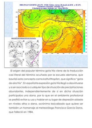 El origen del popular término gota fría viene de la traducción
casi literal del término acuñado por la escuela alemana, que
bautizó este concepto como kaltlufttropfen, que significa “gota
de aire frío”. En español la expresión gota fría llegó a desvirtuarse
y a ser asociada a cualquier tipo de situación de precipitaciones
abundantes, independientemente de si en dicha situación
participaba una dana, por lo que en el ambiente profesional
se prefirió evitar su uso y hablar en su lugar de depresión aislada
en niveles altos o dana, acrónimo lexicalizado que quiere ser
también un homenaje al meteorólogo Francisco García Dana,
que falleció en 1984.
 