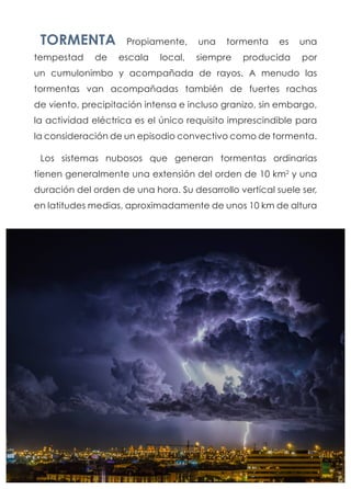 TORMENTA Propiamente, una tormenta es una
tempestad de escala local, siempre producida por
un cumulonimbo y acompañada de rayos. A menudo las
tormentas van acompañadas también de fuertes rachas
de viento, precipitación intensa e incluso granizo, sin embargo,
la actividad eléctrica es el único requisito imprescindible para
la consideración de un episodio convectivo como de tormenta.
Los sistemas nubosos que generan tormentas ordinarias
tienen generalmente una extensión del orden de 10 km2
y una
duración del orden de una hora. Su desarrollo vertical suele ser,
en latitudes medias, aproximadamente de unos 10 km de altura
 