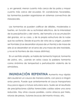 y, en general, menor cuanto más cerca de los polos y mayor
cuanto más cerca del ecuador. En condiciones favorables,
las tormentas pueden organizarse en sistemas convectivos de
mesoescala.
Las tormentas se pueden calificar de débiles, moderadas o
fuertes, en función de su actividad eléctrica, de la intensidad
de la precipitación y del viento, del tamaño o la acumulación
del granizo, en su caso, y de la propia estructura de la nube
que las sostiene. Desde el punto de vista de su origen, pueden
ser frontales (si se desarrollan al paso de un frente) o de masa de
aire (si se desarrollan en el seno de una masa de aire inestable,
y no en la frontera de dos masas distintas).
En un sentido amplio, se habla de tormenta tropical, tormenta
de polvo, etc., usando en estos casos la palabra tormenta
como sinónimo de tempestad o perturbación violenta de la
atmósfera.
INUNDACIÓN REPENTINA Aumento muy rápido
del caudal en un cauce de manera súbita, con poco o ningún
aviso previo. Puede que anteriormente el cauce transportara
muy poca agua o incluso estuviera seco. Suele ser el resultado
de precipitaciones súbitas torrenciales caídas sobre una zona
reducida. Hay otras causas posibles, como atascos por hielo,
roturas de presas, fusiones bruscas del manto nivoso, etc.
 