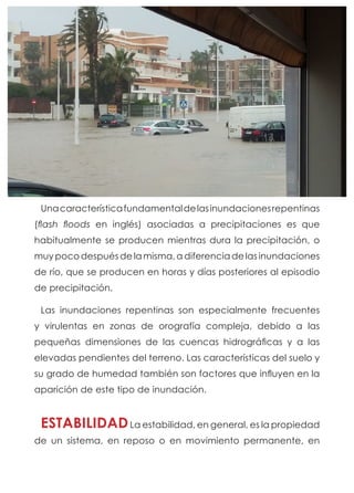Unacaracterísticafundamentaldelasinundacionesrepentinas
(flash floods en inglés) asociadas a precipitaciones es que
habitualmente se producen mientras dura la precipitación, o
muy poco después de la misma, a diferencia de las inundaciones
de río, que se producen en horas y días posteriores al episodio
de precipitación.
Las inundaciones repentinas son especialmente frecuentes
y virulentas en zonas de orografía compleja, debido a las
pequeñas dimensiones de las cuencas hidrográficas y a las
elevadas pendientes del terreno. Las características del suelo y
su grado de humedad también son factores que influyen en la
aparición de este tipo de inundación.
ESTABILIDADLa estabilidad, en general, es la propiedad
de un sistema, en reposo o en movimiento permanente, en
 