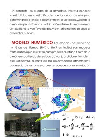 En concreto, en el caso de la atmósfera, interesa conocer
la estabilidad en la estratificación de las capas de aire para
determinar el potencial de los movimientos verticales. Cuando la
atmósfera presenta una estratificación estable, los movimientos
verticales no se ven favorecidos, y por tanto no son de esperar
desarrollos nubosos.
MODELO NUMÉRICO Los modelos de predicción
numérica del tiempo (PNT, o NWP en inglés) son modelos
matemáticos que se utilizan para predecir el estado futuro de la
atmósfera partiendo del estado actual (condiciones iniciales),
que estimamos, a partir de las observaciones atmosféricas,
por medio de un proceso que se conoce como asimilación
 