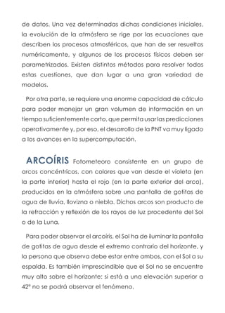 de datos. Una vez determinadas dichas condiciones iniciales,
la evolución de la atmósfera se rige por las ecuaciones que
describen los procesos atmosféricos, que han de ser resueltas
numéricamente, y algunos de los procesos físicos deben ser
parametrizados. Existen distintos métodos para resolver todas
estas cuestiones, que dan lugar a una gran variedad de
modelos.
Por otra parte, se requiere una enorme capacidad de cálculo
para poder manejar un gran volumen de información en un
tiempo suficientemente corto, que permita usar las predicciones
operativamente y, por eso, el desarrollo de la PNT va muy ligado
a los avances en la supercomputación.
ARCOÍRIS Fotometeoro consistente en un grupo de
arcos concéntricos, con colores que van desde el violeta (en
la parte interior) hasta el rojo (en la parte exterior del arco),
producidos en la atmósfera sobre una pantalla de gotitas de
agua de lluvia, llovizna o niebla. Dichos arcos son producto de
la refracción y reflexión de los rayos de luz procedente del Sol
o de la Luna.
Para poder observar el arcoíris, el Sol ha de iluminar la pantalla
de gotitas de agua desde el extremo contrario del horizonte, y
la persona que observa debe estar entre ambos, con el Sol a su
espalda. Es también imprescindible que el Sol no se encuentre
muy alto sobre el horizonte: si está a una elevación superior a
42º no se podrá observar el fenómeno.
 