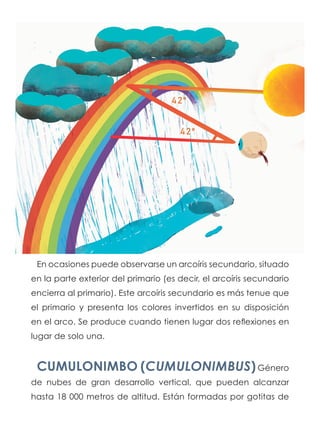 En ocasiones puede observarse un arcoíris secundario, situado
en la parte exterior del primario (es decir, el arcoíris secundario
encierra al primario). Este arcoíris secundario es más tenue que
el primario y presenta los colores invertidos en su disposición
en el arco. Se produce cuando tienen lugar dos reflexiones en
lugar de solo una.
CUMULONIMBO (CUMULONIMBUS)Género
de nubes de gran desarrollo vertical, que pueden alcanzar
hasta 18 000 metros de altitud. Están formadas por gotitas de
 