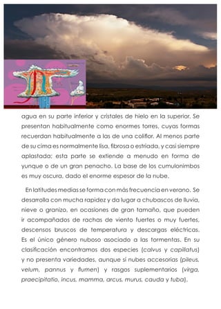 agua en su parte inferior y cristales de hielo en la superior. Se
presentan habitualmente como enormes torres, cuyas formas
recuerdan habitualmente a las de una coliflor. Al menos parte
de su cima es normalmente lisa, fibrosa o estriada, y casi siempre
aplastada; esta parte se extiende a menudo en forma de
yunque o de un gran penacho. La base de los cumulonimbos
es muy oscura, dado el enorme espesor de la nube.
En latitudes medias se forma con más frecuencia en verano. Se
desarrolla con mucha rapidez y da lugar a chubascos de lluvia,
nieve o granizo, en ocasiones de gran tamaño, que pueden
ir acompañados de rachas de viento fuertes o muy fuertes,
descensos bruscos de temperatura y descargas eléctricas.
Es el único género nuboso asociado a las tormentas. En su
clasificación encontramos dos especies (calvus y capillatus)
y no presenta variedades, aunque sí nubes accesorias (pileus,
velum, pannus y flumen) y rasgos suplementarios (virga,
praecipitatio, incus, mamma, arcus, murus, cauda y tuba).
 