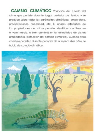 CAMBIO CLIMÁTICO Variación del estado del
clima que persiste durante largos períodos de tiempo y se
produce sobre todos los parámetros climáticos: temperatura,
precipitaciones, nubosidad, etc. El análisis estadístico de
las propiedades del clima permite identificar cambios en
el valor medio, o bien cambios en la variabilidad de dichas
propiedades (detección del cambio climático). Cuando estos
cambios persisten durante períodos de al menos diez años, se
habla de cambio climático.
 