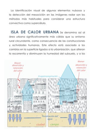 La identificación visual de algunos elementos nubosos y
la detección del mesociclón en las imágenes radar son los
métodos más habituales para considerar una estructura
convectiva como supercélula.
ISLA DE CALOR URBANA Se denomina así al
área urbana significativamente más cálida que su entorno
rural circundante, como consecuencia de las construcciones
y actividades humanas. Este efecto está asociado a los
cambios en la superficie ligados a la urbanización, que alteran
la escorrentía y disminuyen la humedad del subsuelo, y a los
 