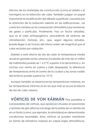 efectos de los materiales de construcción (como el asfalto y el
hormigón) en la retención de calor. También juegan un papel
importante la modificación del albedo superficial -causada por
la retención de la radiación saliente en las edificaciones-, así
como los cambios en la composición atmosférica por emisiones
de gases y partículas. Finalmente, hay un factor añadido,
que es el calor antropogénico -procedente de sistemas de
climatización, motores, etc.- que, según algunos estudios,
puede llegar a ser incluso del mismo orden de magnitud que el
calor recibido por radiación.
Debido a este efecto de isla de calor, la temperatura media
anual en grandes zonas urbanas (ciudades de más de un millón
de habitantes) puede ser 1 o 2 ºC superior a la del entorno y, en
noches con viento en calma y cielo despejado, la diferencia
de temperatura entre el centro de la ciudad y las zonas rurales
del entorno puede superar los 10 ºC.
Aunque también se observa en las temperaturas máximas, en
las temperaturas mínimas es en las que más se acusa el efecto
de isla de calor urbana.
VÓRTICES DE VON KÁRMÁN Filas paralelas o
casi paralelas de vórtices, que aparecen situados en posiciones
y sentidos de giro alternos a lo largo de la estela de un obstáculo
en un fluido (como, por ejemplo, la atmósfera) en determinadas
condiciones favorables. Estos vórtices se pueden manifestar
en forma de remolinos nubosos en capas bajas atmosféricas,
 