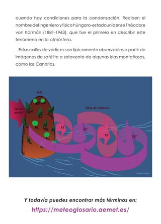 cuando hay condiciones para la condensación. Reciben el
nombredelingenieroyfísicohúngaro-estadounidenseThéodore
von Kármán (1881-1963), que fue el primero en describir este
fenómeno en la atmósfera.
Estas calles de vórtices son típicamente observables a partir de
imágenes de satélite a sotavento de algunas islas montañosas,
como las Canarias.
Y todavía puedes encontrar más términos en:
https://meteoglosario.aemet.es/
 
