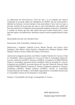 La elaboración del MeteoGlosario Visual ha sido y es el resultado del esfuerzo
continuado de un grupo amplio de trabajadores de AEMET que han seleccionado y
definido los términos, los han ilustrado y han desarrollado el sitio web en el que se
presenta. Además de las personas que aquí se citan explícitamente cabe señalar que
han sido numerosos los fotógrafos que han aportado imágenes al glosario y abundantes
y variadas las fuentes que han sido usadas tanto para recabar ilustraciones y como
para dar soporte a las definiciones. Queremos expresar nuestro agradecimiento a todos
ellos.
Desarrollador del sitio web: Salvador Ponce
Ilustraciones: Julio Aristizábal y Gabriela Cuevas.
Definiciones e imágenes: Gabriela Cuevas, Ramón Pascual, Ana Casals, Javier
Rodríguez, Petra Ramos, Delia Gutiérrez, Alejandro Roa, Modesto Sánchez, Pablo
Martínez, Rebeca Álvarez, Rubén del Campo, Jesús Riesco.
Autoría de las imágenes presentes en el folleto: Cambio Climático (G. Cuevas), Clima
(J. Aristizábal), Efecto invernadero (G. Cuevas), El Niño (J. Aristizábal), Sequía (G.
Cuevas), Anticiclón (AEMET), Borrasca (AEMET), Ciclogénesis (COMET/MetEd),
Frente (J. Aristizábal), Sensación térmica (AEMET), Brisa de montaña (G. Cuevas),
Calidad del aire (AEMET), Inversión térmica (R. Pascual), Niebla (R. Pascual), Dana
(AEMET-COMET/MetEd), Tormenta (F. Fuertes), Inundación repentina (J. Tamayo),
Estabilidad (AEMET), Modelo numérico (AEMET), Arcoíris (J. Aristizábal),
Cumulonimbo (R. del Campo-J. Aristizábal), Supercélula (J. Aristizábal), Isla de calor
(J. Aristizábal), Vórtices de Von Kármán (J. Aristizábal).
Portada: J. Aristizábal/R. del Campo. Contraportada: G. Cuevas
NIPO: 666-20-012-0
Depósito legal: M-20314-2020
 