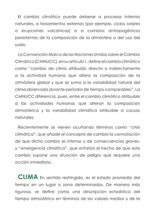 El cambio climático puede deberse a procesos internos
naturales, a forzamientos externos (por ejemplo, ciclos solares
o erupciones volcánicas) o a cambios antropogénicos
persistentes de la composición de la atmósfera o del uso del
suelo.
La Convención Marco de las Naciones Unidas sobre el Cambio
Climático(CMNUCC),ensuartículo1,defineelcambioclimático
como “cambio de clima atribuido directa o indirectamente
a la actividad humana que altera la composición de la
atmósfera global y que se suma a la variabilidad natural del
clima observada durante períodos de tiempo comparables”. La
CMNUCC diferencia, pues, entre el cambio climático atribuible
a las actividades humanas que alteran la composición
atmosférica y la variabilidad climática atribuible a causas
naturales.
Recientemente se vienen acuñando términos como “crisis
climática”, que añade al concepto de cambio la connotación
de que dicho cambio es intenso y de consecuencias graves,
y “emergencia climática”, que enfatiza el hecho de que este
cambio supone una situación de peligro que requiere una
acción inmediata.
CLIMA En sentido restringido, es el estado promedio del
tiempo en un lugar o zona determinados. De manera más
rigurosa, se define como una descripción estadística del
tiempo atmosférico en términos de los valores medios y de la
 